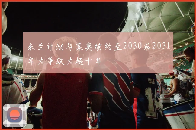 米兰计划与莱奥续约至2030或2031年力争效力超十年