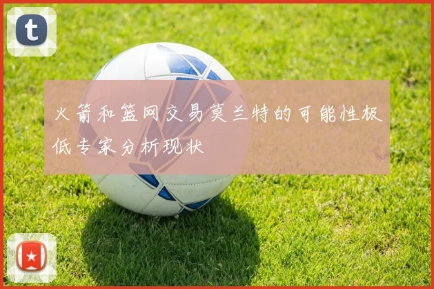 火箭和篮网交易莫兰特的可能性极低专家分析现状
