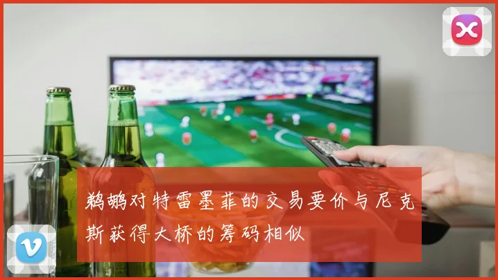 鹈鹕对特雷墨菲的交易要价与尼克斯获得大桥的筹码相似