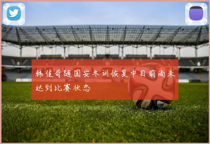 韩佳奇随国安冬训恢复中目前尚未达到比赛状态