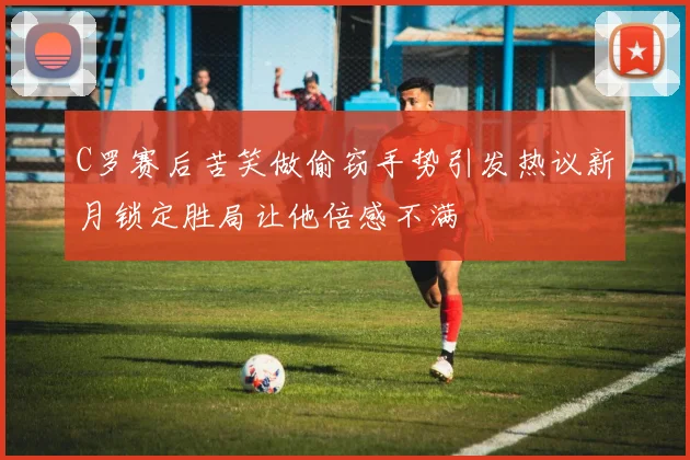 C罗赛后苦笑做偷窃手势引发热议新月锁定胜局让他倍感不满