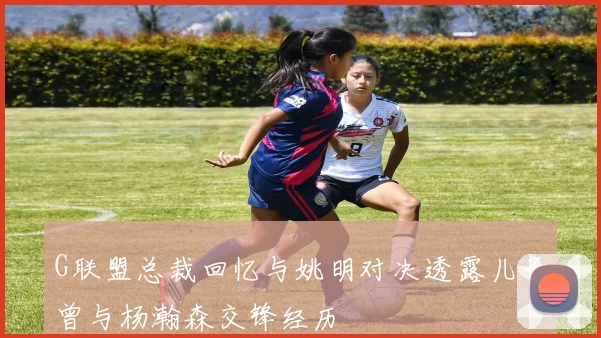 G联盟总裁回忆与姚明对决透露儿子曾与杨瀚森交锋经历