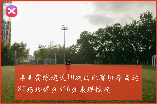 库里罚球超过10次的比赛胜率高达80场均得分356分表现惊艳