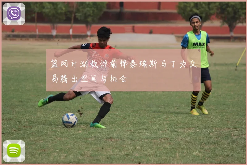 篮网计划裁掉前锋泰瑞斯马丁为交易腾出空间与机会